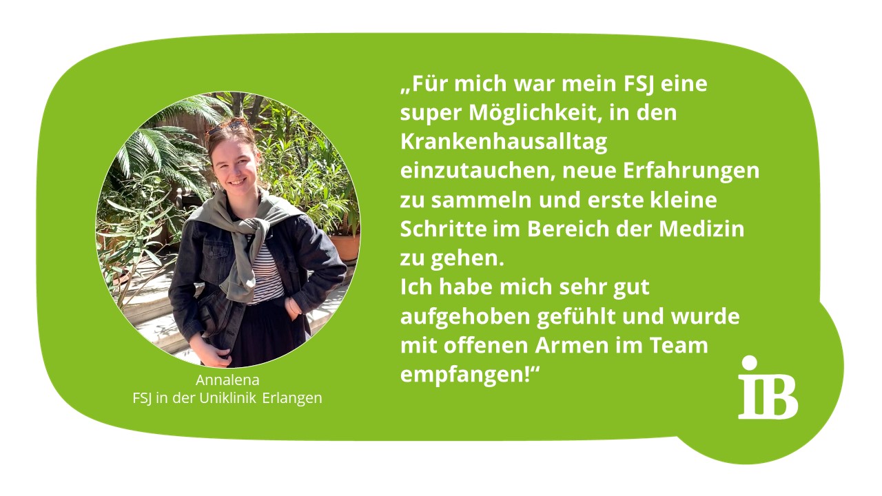 Zitat Annalena, FSJ in der Uniklinik: Für mich war mein FSJ eine super Möglichkeit, in den Krankenhausalltag einzutauchen, neue Erfahrungen zu sammeln und erste kleine Schritte im Bereich der Medizin zu gehen. Ich habe mich sehr gut aufgehoben gefühlt und wurde mit offenen Armen im Team empfangen!