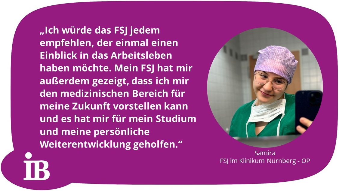 Zitat Samira: Ich würde das FSJ jedem empfehlen, der einmal einen Einblick in das Arbeitsleben haben möchte. Mein FSJ hat mir außerdem gezeigt, dass ich mir den medizinischen Bereich für meine Zukunft vorstellen kann und es hat mir für mein Studium und meine persönliche Weiterentwicklung geholfen.