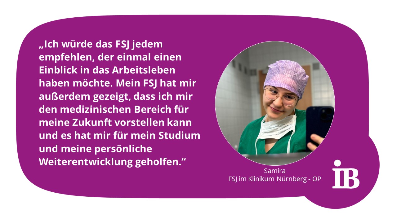 Zitat Samira: Ich würde das FSJ jedem empfehlen, der einmal einen Einblick in das Arbeitsleben haben möchte. Mein FSJ hat mir außerdem gezeigt, dass ich mir den medizinischen Bereich für meine Zukunft vorstellen kann und es hat mir für mein Studium und meine persönliche Weiterentwicklung geholfen.